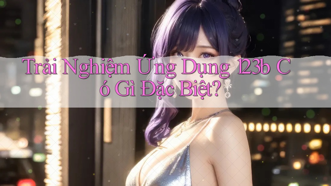 Trải Nghiệm Ứng Dụng 123b Có Gì Đặc Biệt? Trải Nghiệm Ứng Dụng 123b Có Gì Đặc Biệt?