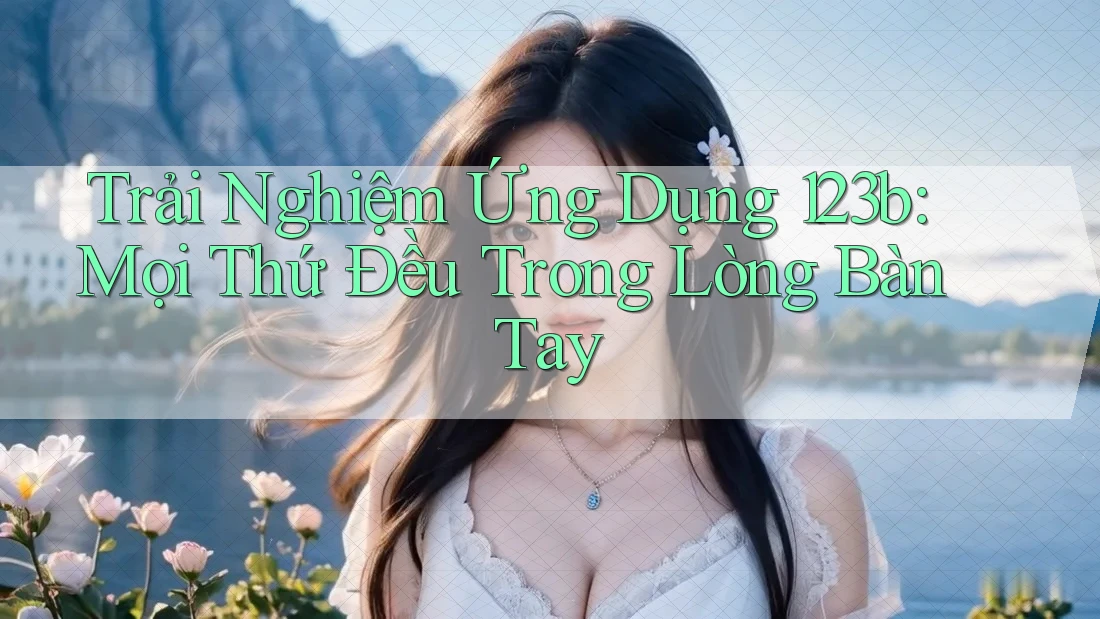 Trải Nghiệm Ứng Dụng 123b: Mọi Thứ Đều Trong Lòng Bàn Tay Trải Nghiệm Ứng Dụng 123b: Mọi Thứ Đều Trong Lòng Bàn Tay