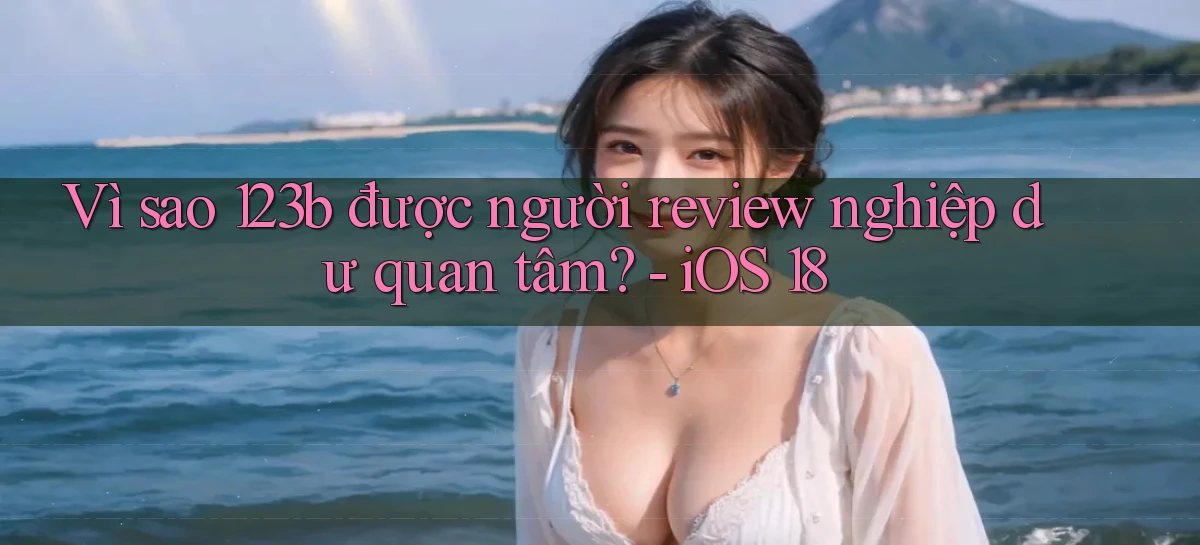 Vì sao 123b được người review nghiệp dư quan tâm   iOS 18