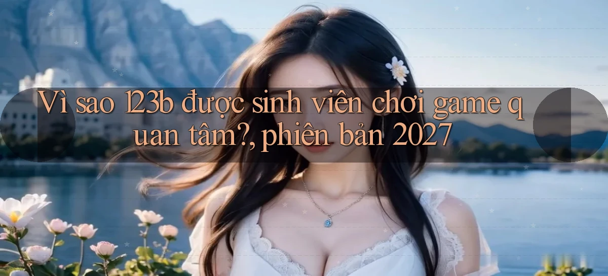 Vì sao 123b được sinh viên chơi game quan tâm, phiên bản 2027