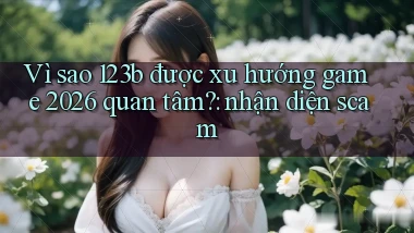 Vì sao 123b được xu hướng game 2026 quan tâm nhận diện scam