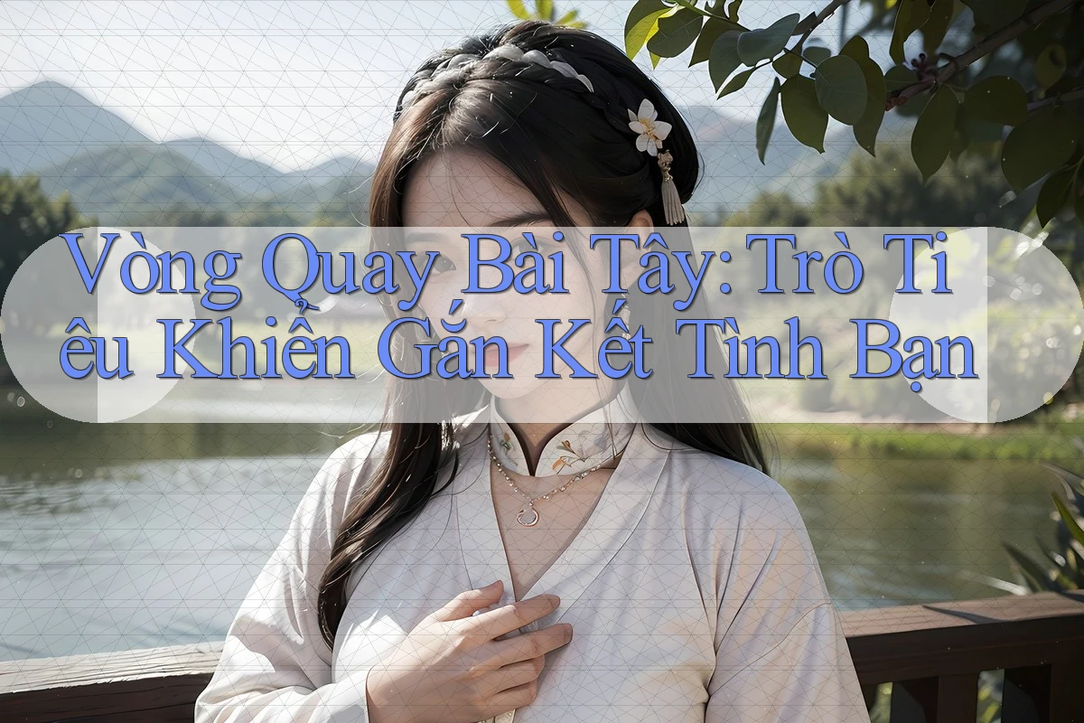 Vòng Quay Bài Tây: Trò Tiêu Khiển Gắn Kết Tình Bạn