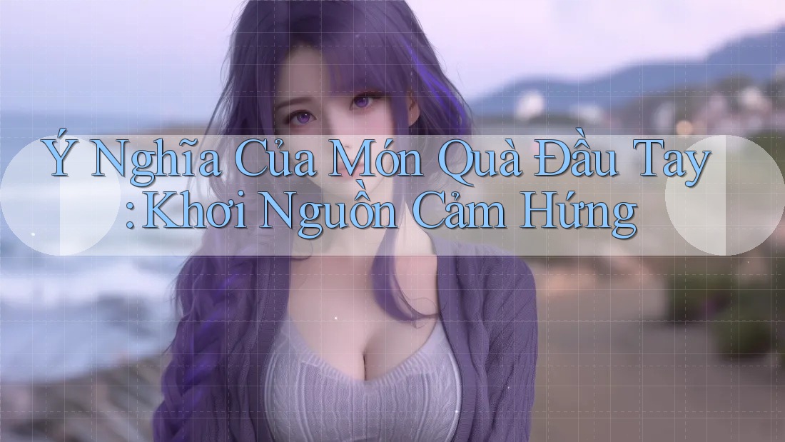 Ý Nghĩa Của Món Quà Đầu Tay: Khơi Nguồn Cảm Hứng Ý Nghĩa Của Món Quà Đầu Tay: Khơi Nguồn Cảm Hứng